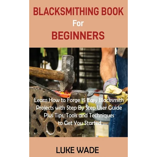 Blacksmithing Book for Beginners: Learn How to Forge 15 Easy Blacksmith Projects with Step By Step User Guide Plus Tips, Tools and Techniques to Get Y - Hardcover