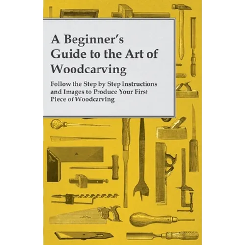 A Beginner's Guide to the Art of Woodcarving - Follow the Step by Step Instructions and Images to Produce Your First Piece of Woodcarving - Paperback